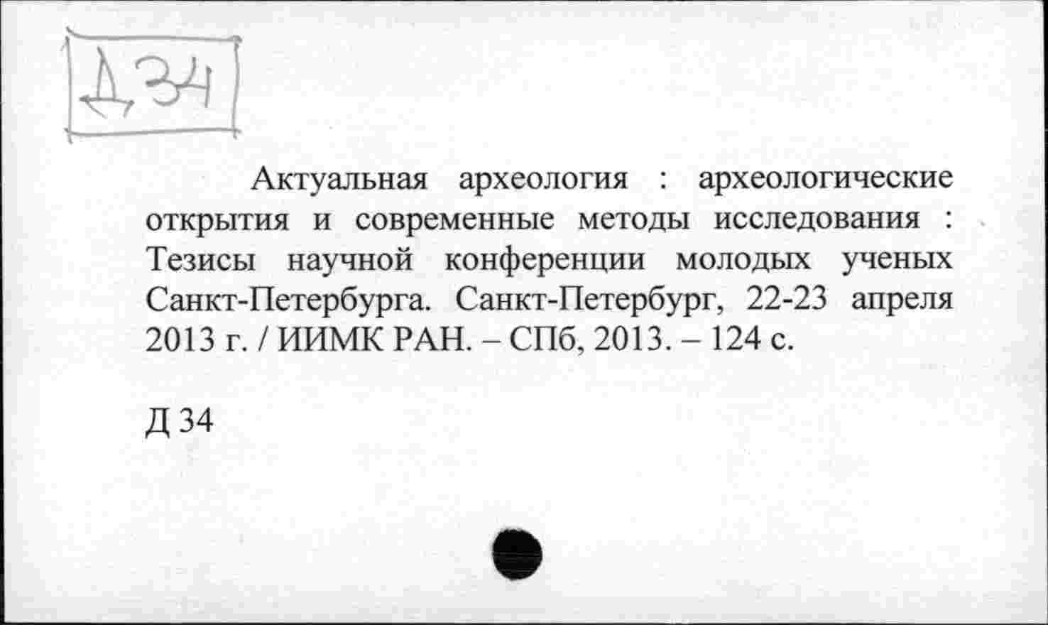 ﻿Актуальная археология : археологические открытия и современные методы исследования : Тезисы научной конференции молодых ученых Санкт-Петербурга. Санкт-Петербург, 22-23 апреля 2013 г. / ИИМК РАН. - СПб, 2013. - 124 с.
Д34